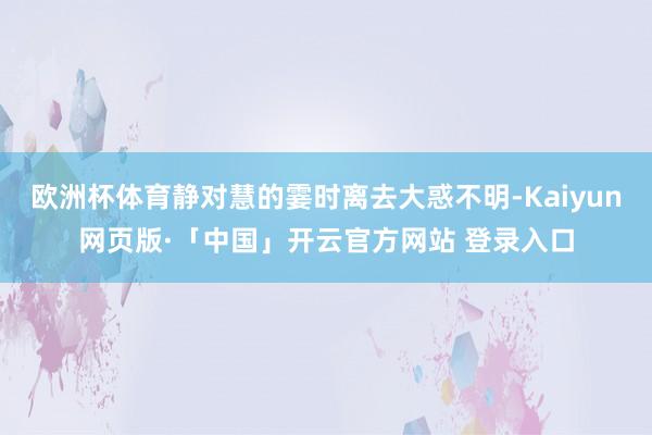 欧洲杯体育静对慧的霎时离去大惑不明-Kaiyun网页版·「中国」开云官方网站 登录入口
