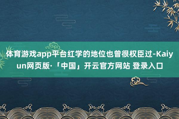 体育游戏app平台红学的地位也曾很权臣过-Kaiyun网页版·「中国」开云官方网站 登录入口