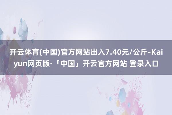开云体育(中国)官方网站出入7.40元/公斤-Kaiyun网页版·「中国」开云官方网站 登录入口