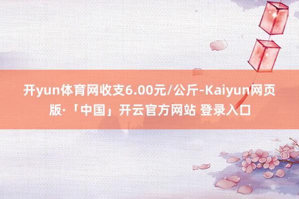 开yun体育网收支6.00元/公斤-Kaiyun网页版·「中国」开云官方网站 登录入口