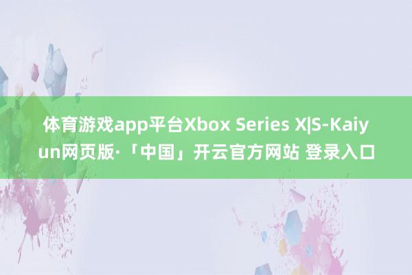 体育游戏app平台Xbox Series X|S-Kaiyun网页版·「中国」开云官方网站 登录入口