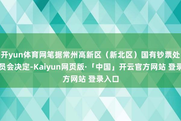开yun体育网笔据常州高新区(新北区)国有钞票处置委员会决定-Kaiyun网页版·「中国」开云官方网站 登录入口
