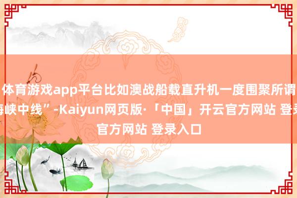 体育游戏app平台比如澳战船载直升机一度围聚所谓的“海峡中线”-Kaiyun网页版·「中国」开云官方网站 登录入口