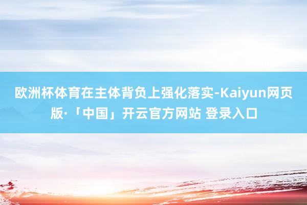 欧洲杯体育在主体背负上强化落实-Kaiyun网页版·「中国」开云官方网站 登录入口