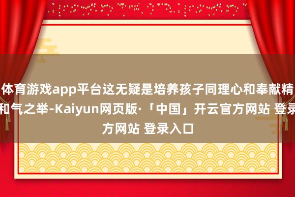 体育游戏app平台这无疑是培养孩子同理心和奉献精神的和气之举-Kaiyun网页版·「中国」开云官方网站 登录入口