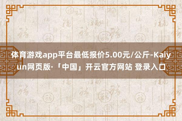 体育游戏app平台最低报价5.00元/公斤-Kaiyun网页版·「中国」开云官方网站 登录入口