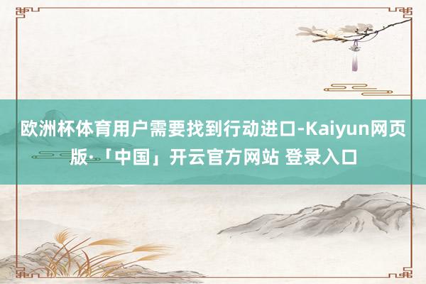 欧洲杯体育用户需要找到行动进口-Kaiyun网页版·「中国」开云官方网站 登录入口