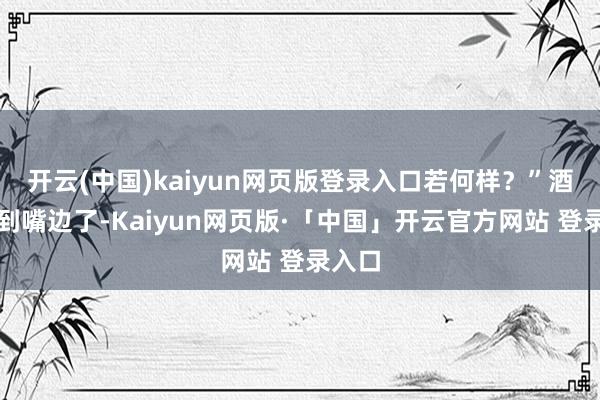 开云(中国)kaiyun网页版登录入口若何样？”酒都凑到嘴边了-Kaiyun网页版·「中国」开云官方网站 登录入口