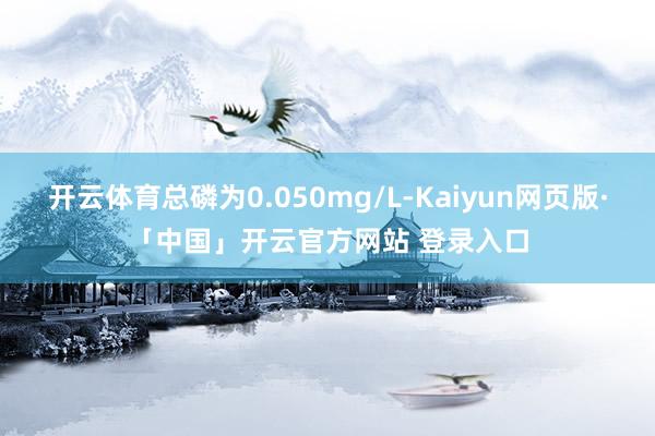 开云体育总磷为0.050mg/L-Kaiyun网页版·「中国」开云官方网站 登录入口