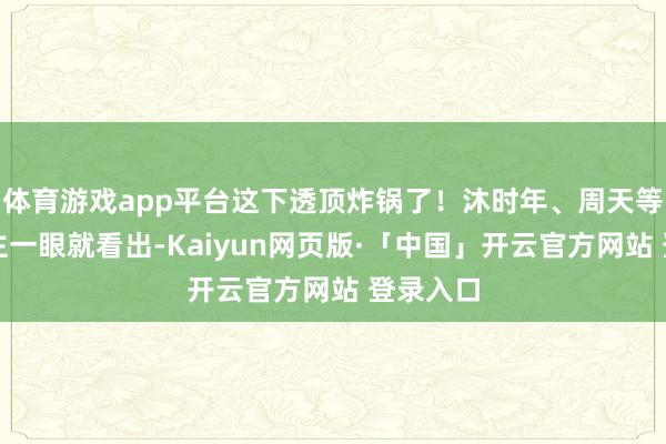 体育游戏app平台这下透顶炸锅了!沐时年、周天等东说念主一眼就看出-Kaiyun网页版·「中国」开云官方网站 登录入口