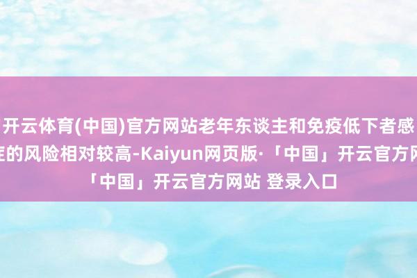 开云体育(中国)官方网站老年东谈主和免疫低下者感染后转为重症的风险相对较高-Kaiyun网页版·「中国」开云官方网站 登录入口