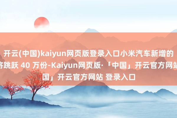 开云(中国)kaiyun网页版登录入口小米汽车新增的订单总量将跳跃 40 万份-Kaiyun网页版·「中国」开云官方网站 登录入口