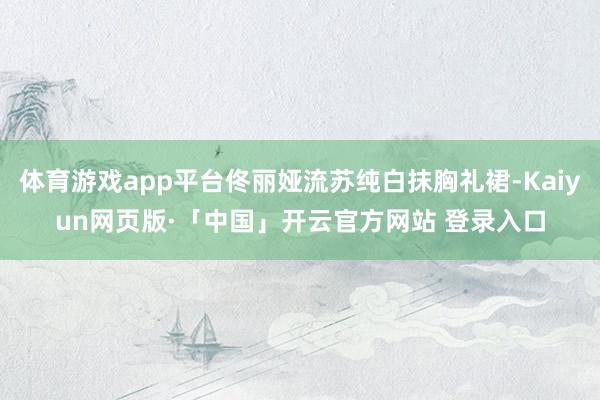 体育游戏app平台佟丽娅流苏纯白抹胸礼裙-Kaiyun网页版·「中国」开云官方网站 登录入口