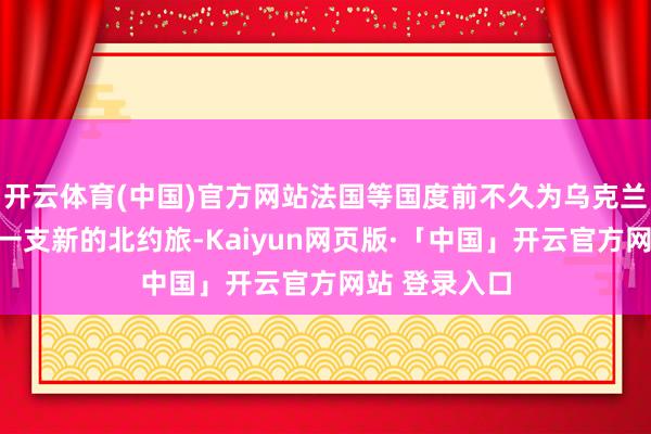 开云体育(中国)官方网站法国等国度前不久为乌克兰部队培养了一支新的北约旅-Kaiyun网页版·「中国」开云官方网站 登录入口