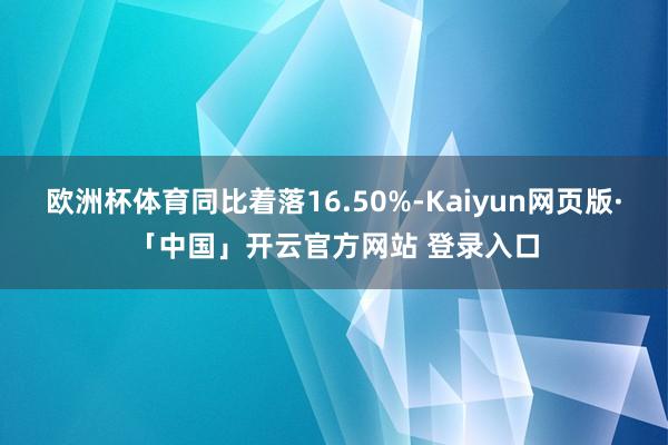 欧洲杯体育同比着落16.50%-Kaiyun网页版·「中国」开云官方网站 登录入口