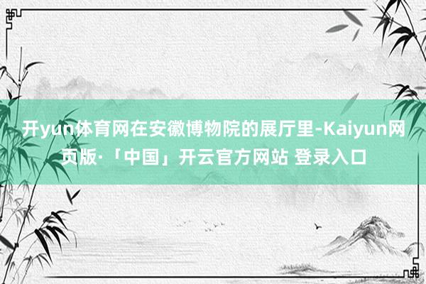 开yun体育网在安徽博物院的展厅里-Kaiyun网页版·「中国」开云官方网站 登录入口