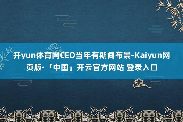 开yun体育网CEO当年有期间布景-Kaiyun网页版·「中国」开云官方网站 登录入口
