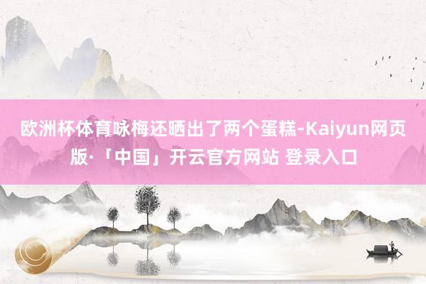 欧洲杯体育咏梅还晒出了两个蛋糕-Kaiyun网页版·「中国」开云官方网站 登录入口