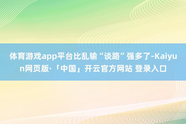 体育游戏app平台比乱输“谈路”强多了-Kaiyun网页版·「中国」开云官方网站 登录入口