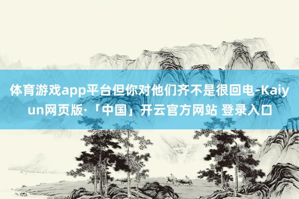 体育游戏app平台但你对他们齐不是很回电-Kaiyun网页版·「中国」开云官方网站 登录入口