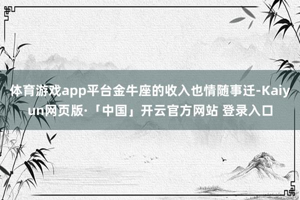 体育游戏app平台金牛座的收入也情随事迁-Kaiyun网页版·「中国」开云官方网站 登录入口