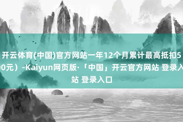 开云体育(中国)官方网站一年12个月累计最高抵扣5400元）-Kaiyun网页版·「中国」开云官方网站 登录入口