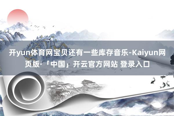 开yun体育网宝贝还有一些库存音乐-Kaiyun网页版·「中国」开云官方网站 登录入口