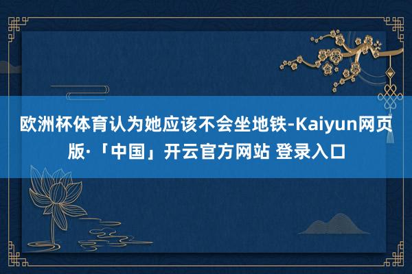 欧洲杯体育认为她应该不会坐地铁-Kaiyun网页版·「中国」开云官方网站 登录入口