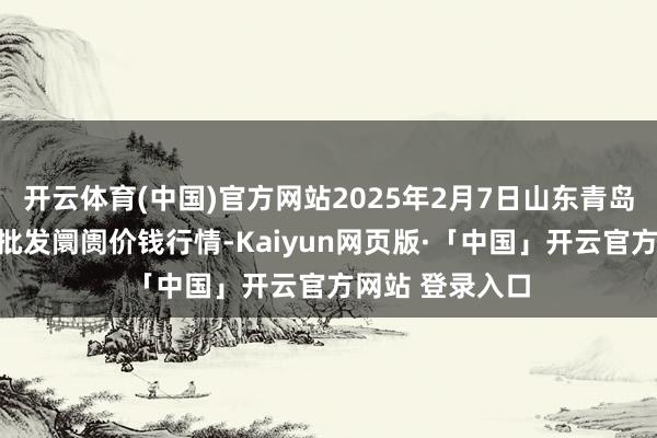 开云体育(中国)官方网站2025年2月7日山东青岛黄河路农居品批发阛阓价钱行情-Kaiyun网页版·「中国」开云官方网站 登录入口