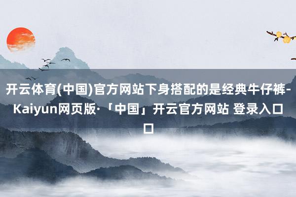 开云体育(中国)官方网站下身搭配的是经典牛仔裤-Kaiyun网页版·「中国」开云官方网站 登录入口