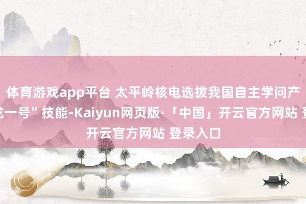 体育游戏app平台 太平岭核电选拔我国自主学问产权“华龙一号”技能-Kaiyun网页版·「中国」开云官方网站 登录入口