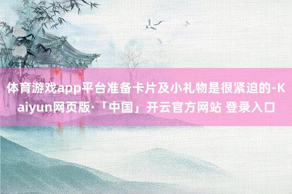体育游戏app平台准备卡片及小礼物是很紧迫的-Kaiyun网页版·「中国」开云官方网站 登录入口