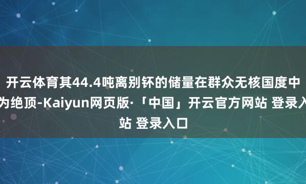 开云体育其44.4吨离别钚的储量在群众无核国度中极为绝顶-Kaiyun网页版·「中国」开云官方网站 登录入口