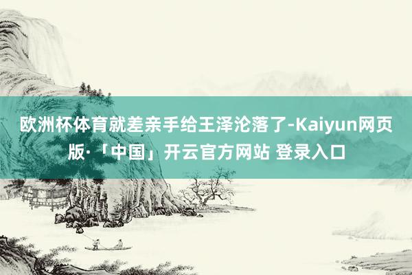 欧洲杯体育就差亲手给王泽沦落了-Kaiyun网页版·「中国」开云官方网站 登录入口