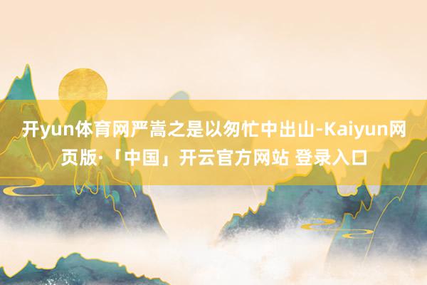 开yun体育网严嵩之是以匆忙中出山-Kaiyun网页版·「中国」开云官方网站 登录入口