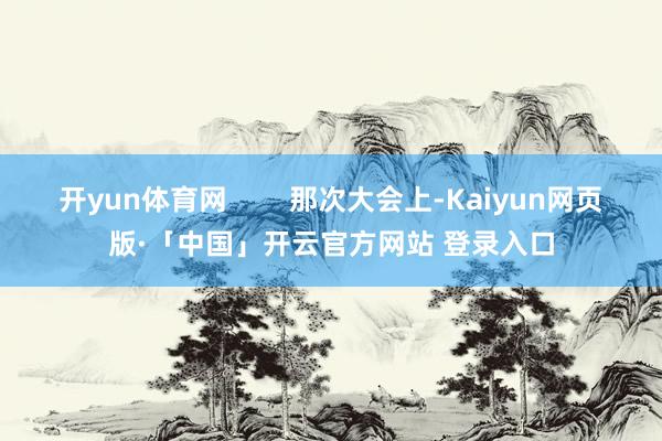开yun体育网        那次大会上-Kaiyun网页版·「中国」开云官方网站 登录入口