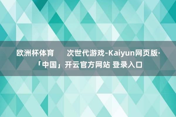 欧洲杯体育      次世代游戏-Kaiyun网页版·「中国」开云官方网站 登录入口