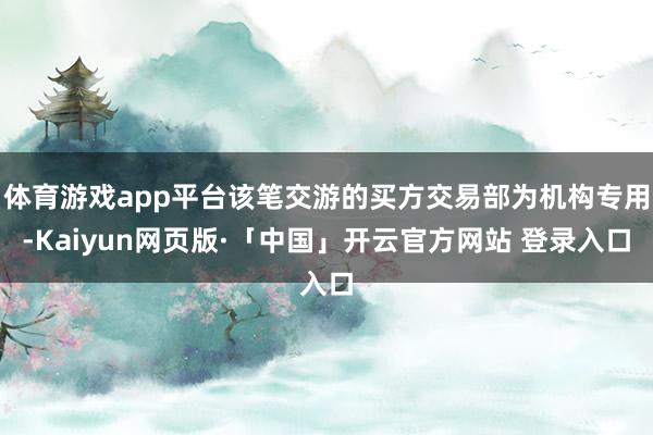 体育游戏app平台该笔交游的买方交易部为机构专用-Kaiyun网页版·「中国」开云官方网站 登录入口