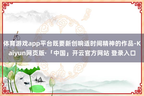 体育游戏app平台既要新创响适时间精神的作品-Kaiyun网页版·「中国」开云官方网站 登录入口