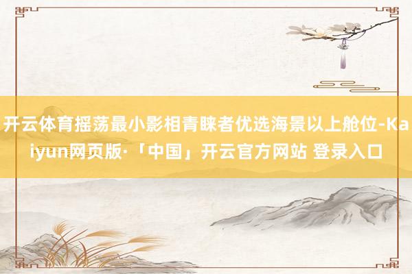开云体育摇荡最小影相青睐者优选海景以上舱位-Kaiyun网页版·「中国」开云官方网站 登录入口