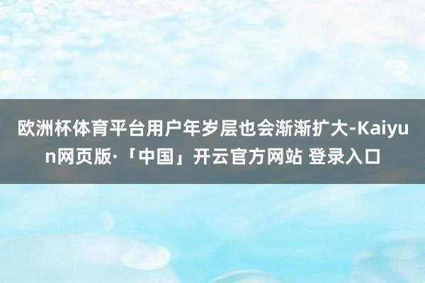 欧洲杯体育平台用户年岁层也会渐渐扩大-Kaiyun网页版·「中国」开云官方网站 登录入口