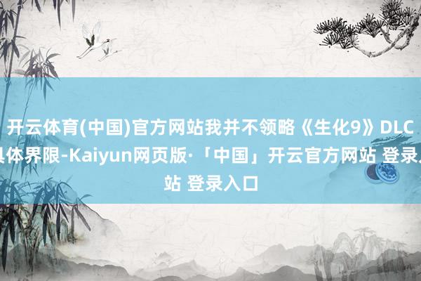 开云体育(中国)官方网站我并不领略《生化9》DLC的具体界限-Kaiyun网页版·「中国」开云官方网站 登录入口