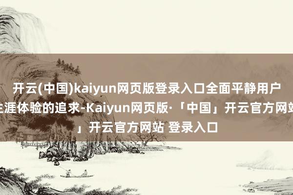 开云(中国)kaiyun网页版登录入口全面平静用户对高品性生涯体验的追求-Kaiyun网页版·「中国」开云官方网站 登录入口