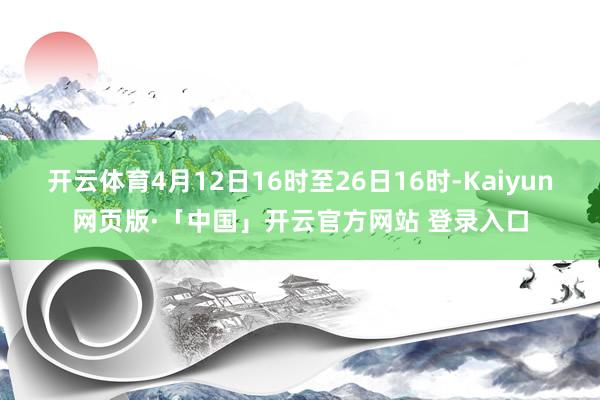 开云体育4月12日16时至26日16时-Kaiyun网页版·「中国」开云官方网站 登录入口