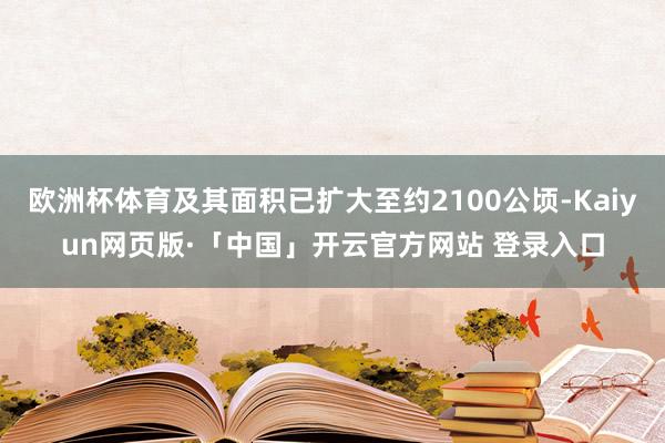 欧洲杯体育及其面积已扩大至约2100公顷-Kaiyun网页版·「中国」开云官方网站 登录入口