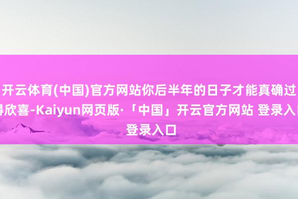 开云体育(中国)官方网站你后半年的日子才能真确过得欣喜-Kaiyun网页版·「中国」开云官方网站 登录入口