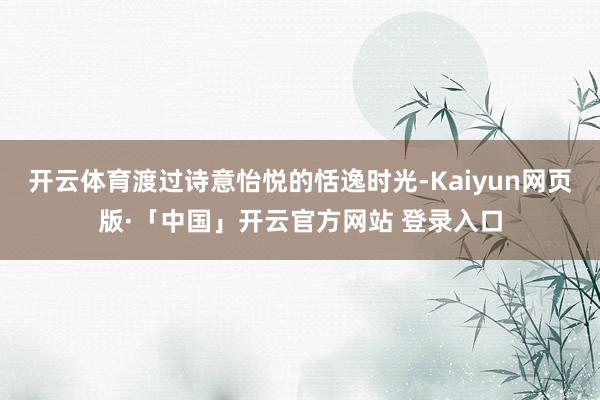 开云体育渡过诗意怡悦的恬逸时光-Kaiyun网页版·「中国」开云官方网站 登录入口