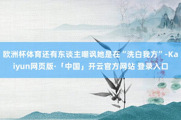 欧洲杯体育还有东谈主嘲讽她是在“洗白我方”-Kaiyun网页版·「中国」开云官方网站 登录入口