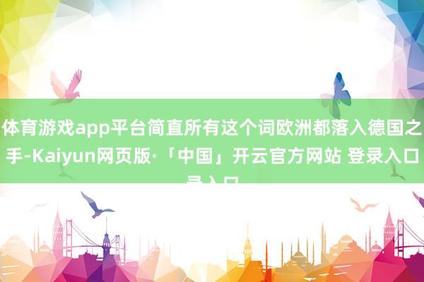 体育游戏app平台简直所有这个词欧洲都落入德国之手-Kaiyun网页版·「中国」开云官方网站 登录入口