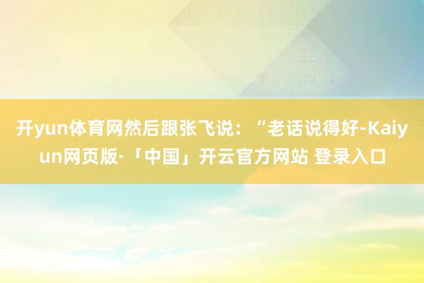 开yun体育网然后跟张飞说：“老话说得好-Kaiyun网页版·「中国」开云官方网站 登录入口